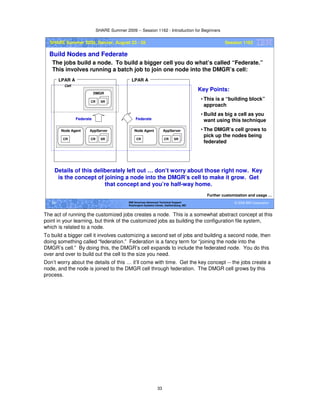 SHARE Summer 2009 -- Session 1162 - Introduction for Beginners
33
© 2009 IBM Corporation33 IBM Americas Advanced Technical Support
Washington Systems Center, Gaithersburg, MD
SHARE Summer 2009, Denver, August 23 - 28 Session 1162
Build Nodes and Federate
The jobs build a node. To build a bigger cell you do what’s called “Federate.”
This involves running a batch job to join one node into the DMGR’s cell:
Further customization and usage …
CR SR
AppServer
CR
Node Agent
CR SR
DMGR
LPAR A
Federate
Cell
CR SR
AppServer
CR
Node Agent
LPAR A
Federate
Key Points:
• This is a “building block”
approach
• Build as big a cell as you
want using this technique
• The DMGR’s cell grows to
pick up the nodes being
federated
Details of this deliberately left out … don’t worry about those right now. Key
is the concept of joining a node into the DMGR’s cell to make it grow. Get
that concept and you’re half-way home.
The act of running the customized jobs creates a node. This is a somewhat abstract concept at this
point in your learning, but think of the customized jobs as building the configuration file system,
which is related to a node.
To build a bigger cell it involves customizing a second set of jobs and building a second node, then
doing something called “federation.” Federation is a fancy term for “joining the node into the
DMGR’s cell.” By doing this, the DMGR’s cell expands to include the federated node. You do this
over and over to build out the cell to the size you need.
Don’t worry about the details of this … it’ll come with time. Get the key concept -- the jobs create a
node, and the node is joined to the DMGR cell through federation. The DMGR cell grows by this
process.
 