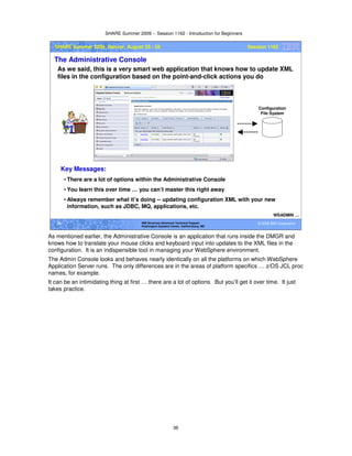 SHARE Summer 2009 -- Session 1162 - Introduction for Beginners
36
© 2009 IBM Corporation36 IBM Americas Advanced Technical Support
Washington Systems Center, Gaithersburg, MD
SHARE Summer 2009, Denver, August 23 - 28 Session 1162
The Administrative Console
As we said, this is a very smart web application that knows how to update XML
files in the configuration based on the point-and-click actions you do
WSADMIN …
Configuration
File System
Key Messages:
• There are a lot of options within the Administrative Console
• You learn this over time … you can’t master this right away
• Always remember what it’s doing -- updating configuration XML with your new
information, such as JDBC, MQ, applications, etc.
As mentioned earlier, the Administrative Console is an application that runs inside the DMGR and
knows how to translate your mouse clicks and keyboard input into updates to the XML files in the
configuration. It is an indispensible tool in managing your WebSphere environment.
The Admin Console looks and behaves nearly identically on all the platforms on which WebSphere
Application Server runs. The only differences are in the areas of platform specifics … z/OS JCL proc
names, for example.
It can be an intimidating thing at first … there are a lot of options. But you’ll get it over time. It just
takes practice.
 