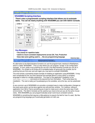 SHARE Summer 2009 -- Session 1162 - Introduction for Beginners
37
© 2009 IBM Corporation37 IBM Americas Advanced Technical Support
Washington Systems Center, Gaithersburg, MD
SHARE Summer 2009, Denver, August 23 - 28 Session 1162
WSADMIN Scripting Interface
There’s also a programmatic scripting interface that allows you to automate
tasks. You can do nearly anything with WSADMIN you can with Admin Console.
Deploying Apps …
CR SR
AppServer
CR
Node Agent
CR
Daemon
CR SR
DMGR
LPAR A
CR SR
AppServer
Node
Cell
# ----------------------------------------------------------
# Set variables
# ----------------------------------------------------------
app_srv = ‘mysr01a'
app_node = ‘mynodea'
app_ear = ‘/u/myhome/MyApp.ear'
# ----------------------------------------------------------
# Install application
# ----------------------------------------------------------
print 'Installing application'
options = '[-node ' + app_node + ' -server ' + app_srv + ']'
AdminApp.install(app_ear,options)
AdminConfig.save()
Key Messages:
• Very handy for repetitive tasks
• Useful to insure consistent deployments across QA, Test, Production
• Does take some getting used to … like any programming language
An alternative to the Administrative Console is to use the programmatic interface to WebSphere,
which is called “WSADMIN.” This is a way where you can program “scripts” to do configuration
changes. In truth, pretty much anything you can do in the Administrative Console you can do in
WSADMIN. For simple on-off things you’re probably better off going with the console, but for
anything that you’ll do over and over again you may want to consider WSADMIN.
The chart shows a somewhat simple example of installing an application using WSADMIN. It may
look complicated at first, but that’s because the example above is using Jython (a scripting
language) to allow for variable substitution. The heart of the application installation is the
AdminApp.install() command on the second line from the bottom. That’s what does the
installation. The rest is really just housekeeping so the variables, set at the top, can be substituted
in.
A very common use of WSADMIN is to provide a consistent way to make configuration changes so
the exact same action can be done against one cell and then another. For instance, rolling an
application from QA to Test is something you’d want to make sure is done the same way in both
environments. The Admin Console can be used but you have to be sure you do the same mouse
clicks. With WSADMIN you can programmatically script it and insure consistent actions.
WSADMIN is something that requires a little patience to acquire the feel for how it’s used. But like
any programming language you’ll eventually get better at it with use.
 
