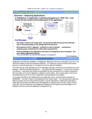 SHARE Summer 2009 -- Session 1162 - Introduction for Beginners
38
© 2009 IBM Corporation38 IBM Americas Advanced Technical Support
Washington Systems Center, Gaithersburg, MD
SHARE Summer 2009, Denver, August 23 - 28 Session 1162
Overview -- Deploying Applications
In WebSphere, an application is typically packaged as an “EAR” file -- a zip
format file that contains all the piece-parts of the application:
Front-end balancing …
Developer
Development tool
such as Rational
Application Developer
(RAD)
Application
EAR file
Deployer
Admin Console
or WSADMIN
Key Messages:
• The Admin function will “break open” the zip-format EAR file and put the individual
files in the proper places in the configuration file structure
• Who performs role of “deployer” is different in each customer … sometimes a
separate group; sometimes the z/OS system programmers.
• Some knowledge of the application and what’s it’s designed to do is necessary. You
can’t deploy applications blindly.
• Talk to your developers and understand what’s going on in the application!
Applications intended for installation in WebSphere Application Server are packaged in the form of a
zip-like file called an EAR file (Enterprise ARchive). It is really just a way to contain all the piece-
parts for a Java EE application in a single file format for ease of installation.
The EAR is going to be packaged up by the developer (typically), who then turns the EAR over to the
deployer. Now the interesting question is … who plays the role of deployer? It varies from customer
to customer -- sometimes (but rarely) the developers do that; sometimes it’s a system programmer
who has taken on the role of deployer in addition to other duties. And in some cases a new role is
developed because of the amount of applications being deployed and updated.
In any event the EAR is then deployed into the application server using the Admin Console (or
WSADMIN). The EAR is taken in by WebSphere and “broken open” -- the individual files inside the
EAR are placed into the configuration file system, and the application’s “deployment descriptors”
(XML files that provide information about the application’s requirements) are read. Much of this is
automatic, but some elements of the application deployment will require some knowledge on the
deployer’s part as to what the application is designed to do.
 