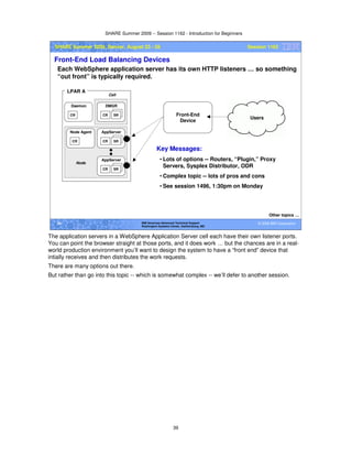 SHARE Summer 2009 -- Session 1162 - Introduction for Beginners
39
© 2009 IBM Corporation39 IBM Americas Advanced Technical Support
Washington Systems Center, Gaithersburg, MD
SHARE Summer 2009, Denver, August 23 - 28 Session 1162
Front-End Load Balancing Devices
Each WebSphere application server has its own HTTP listeners … so something
“out front” is typically required.
Other topics …
CR SR
AppServer
CR
Node Agent
CR
Daemon
CR SR
DMGR
LPAR A
CR SR
AppServer
Node
Cell
Front-End
Device
Users
Key Messages:
• Lots of options -- Routers, “Plugin,” Proxy
Servers, Sysplex Distributor, ODR
• Complex topic -- lots of pros and cons
• See session 1496, 1:30pm on Monday
The application servers in a WebSphere Application Server cell each have their own listener ports.
You can point the browser straight at those ports, and it does work … but the chances are in a real-
world production environment you’ll want to design the system to have a “front end” device that
intially receives and then distributes the work requests.
There are many options out there.
But rather than go into this topic -- which is somewhat complex -- we’ll defer to another session.
 