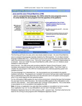 SHARE Summer 2009 -- Session 1162 - Introduction for Beginners
8
© 2009 IBM Corporation8 IBM Americas Advanced Technical Support
Washington Systems Center, Gaithersburg, MD
SHARE Summer 2009, Denver, August 23 - 28 Session 1162
Java and the Java Virtual Machine (JVM)
Java is a programming language; the JVM is what the Java programs runs in.
It’s what shields the Java program from the specifics of the platform.
Different kinds of Java programs …
Hardware Architecture
System Control Program
Platform Operating System (z/OS)
IBM writes and
supplies this
for its various
platforms,
z/OS included
All JVMs must provide the same API* … that’s what
makes it “universal”
This provides the translation between Java and the
instructions used by the native operating system
Common Java Programming Interface
Java
Application
Java
Application
Java Virtual Machine Java applications live in here,
happily unaware they’re on any
specific platform
Value of all this:
Platform neutrality
* For a given specification level of Java
WebSphere Application Server contains a JVM
(Several, as a matter of fact)
The first thing we’ll look at is Java, and a very closely related concept -- the Java Virtual Machine.
Java is a programming language originally created by Sun Microsystems. It is an object-oriented
language modeled after C/C++. But the focus is not so much on the programming syntax itself, but
rather the environment in which it runs. This is the “virtual machine” -- a software implementation of
a computer. Java runs “inside” the Java Virtual Machine (JVM), which runs “on” whatever actual
hardware is used at the time.
Here’s the key -- the JVM comes with something called the “System Control Program,” which
translates Java programming calls to the native operating system below. That’s what “hides” or
“shields” the Java program in the JVM from knowing about the underlying operating system and
hardware structure.
The Java language is an interpreted one -- the Java programs are not compiled to the specific
hardware instructions. The programs are “compiled” into a kind of half-way state (called “bytecode”)
that is understood by the JVM, which then turns the instruction over to the system control program,
which in turn works against the host operating system.
For the z/OS platform IBM supplies the Java runtime environment, including that layer that translates
the Java layer into the z/OS instructions. But inside what IBM supplies for the z/OS platform is the
common Java interface … this is what makes Java “universal” across platforms. This is what allows
a Java program to run on any platform that supplies the JVM.
Note: of course, an application may seek data that’s available on one platform but not on another.
So an application may “run” on any JVM platform, but not “work” if the data isn’t there.
WebSphere Application Server for z/OS contains a JVM -- several in fact. And that’s what forms the
basis for the running of Java programs within WebSphere Application Server.
 
