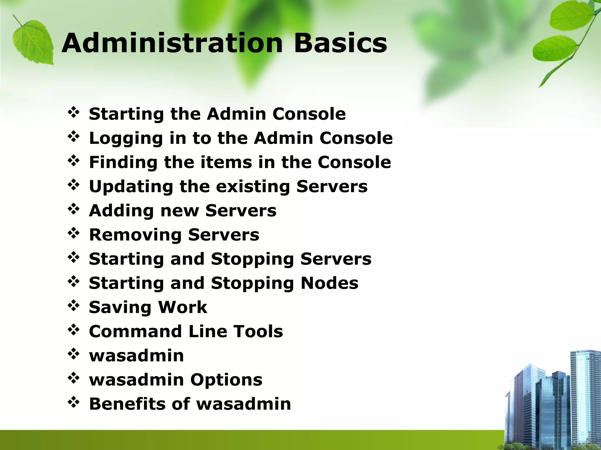 Administration Basics
 Starting the Admin Console
 Logging in to the Admin Console
 Finding the items in the Console
 Updating the existing Servers
 Adding new Servers
 Removing Servers
 Starting and Stopping Servers
 Starting and Stopping Nodes
 Saving Work
 Command Line Tools
 wasadmin
 wasadmin Options
 Benefits of wasadmin
 