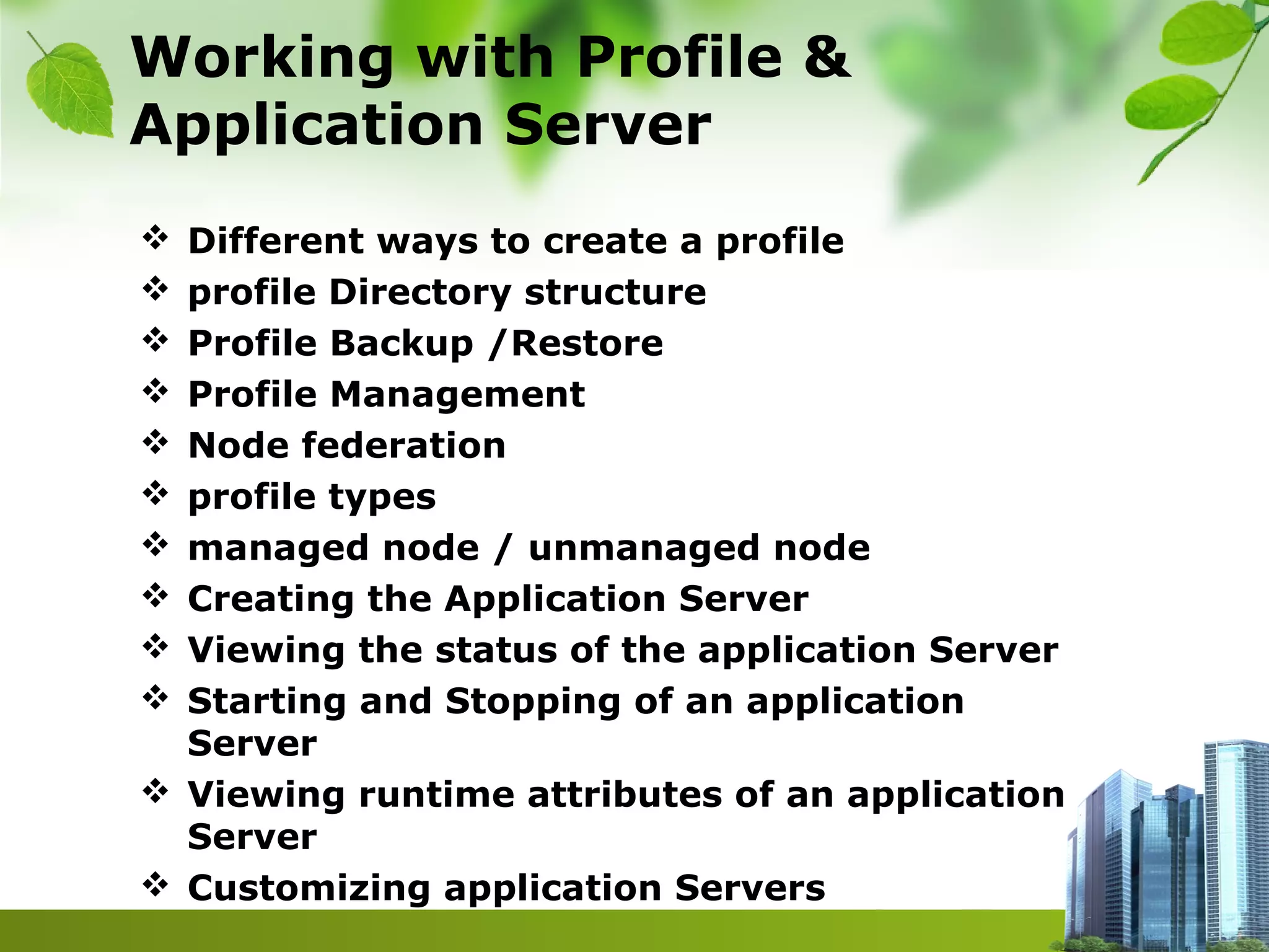 Working with Profile &
Application Server
 Different ways to create a profile
 profile Directory structure
 Profile Backup /Restore
 Profile Management
 Node federation
 profile types
 managed node / unmanaged node
 Creating the Application Server
 Viewing the status of the application Server
 Starting and Stopping of an application
Server
 Viewing runtime attributes of an application
Server
 Customizing application Servers
 