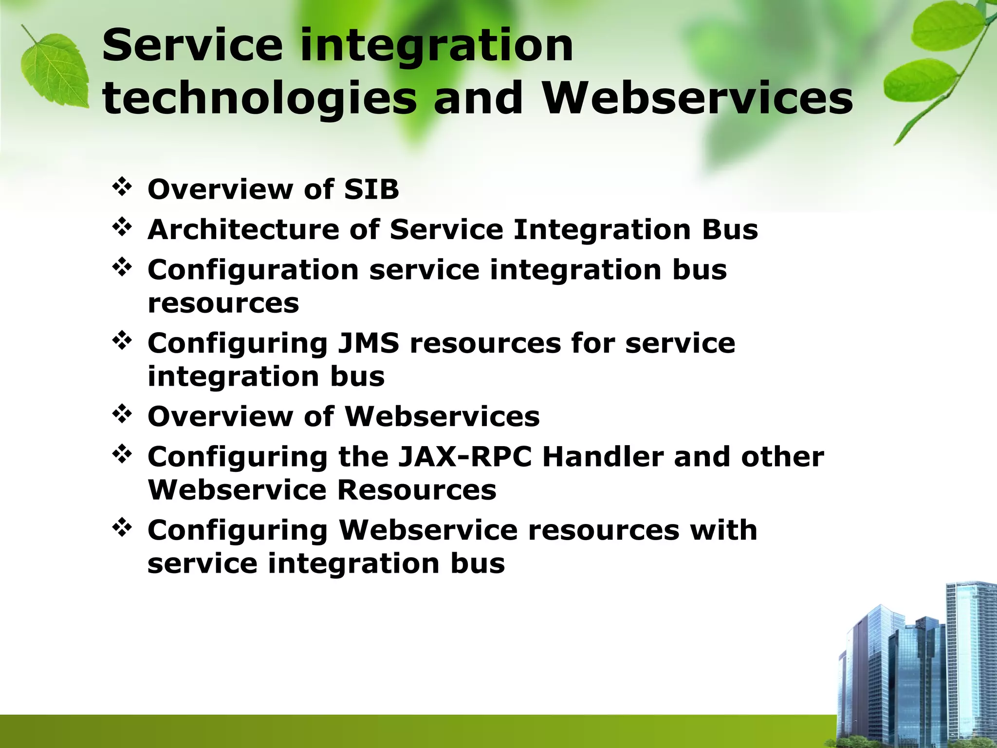 Service integration
technologies and Webservices
 Overview of SIB
 Architecture of Service Integration Bus
 Configuration service integration bus
resources
 Configuring JMS resources for service
integration bus
 Overview of Webservices
 Configuring the JAX-RPC Handler and other
Webservice Resources
 Configuring Webservice resources with
service integration bus
 