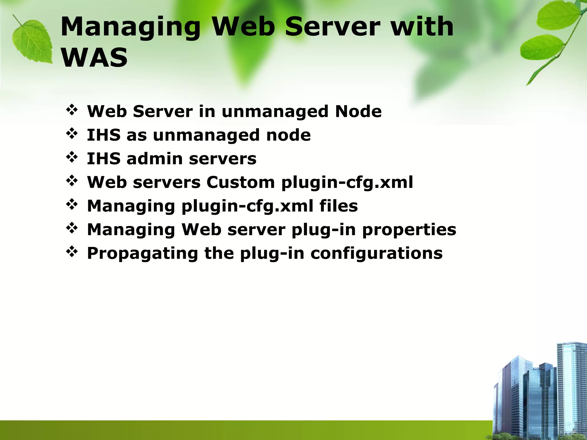 Managing Web Server with
WAS
 Web Server in unmanaged Node
 IHS as unmanaged node
 IHS admin servers
 Web servers Custom plugin-cfg.xml
 Managing plugin-cfg.xml files
 Managing Web server plug-in properties
 Propagating the plug-in configurations
 