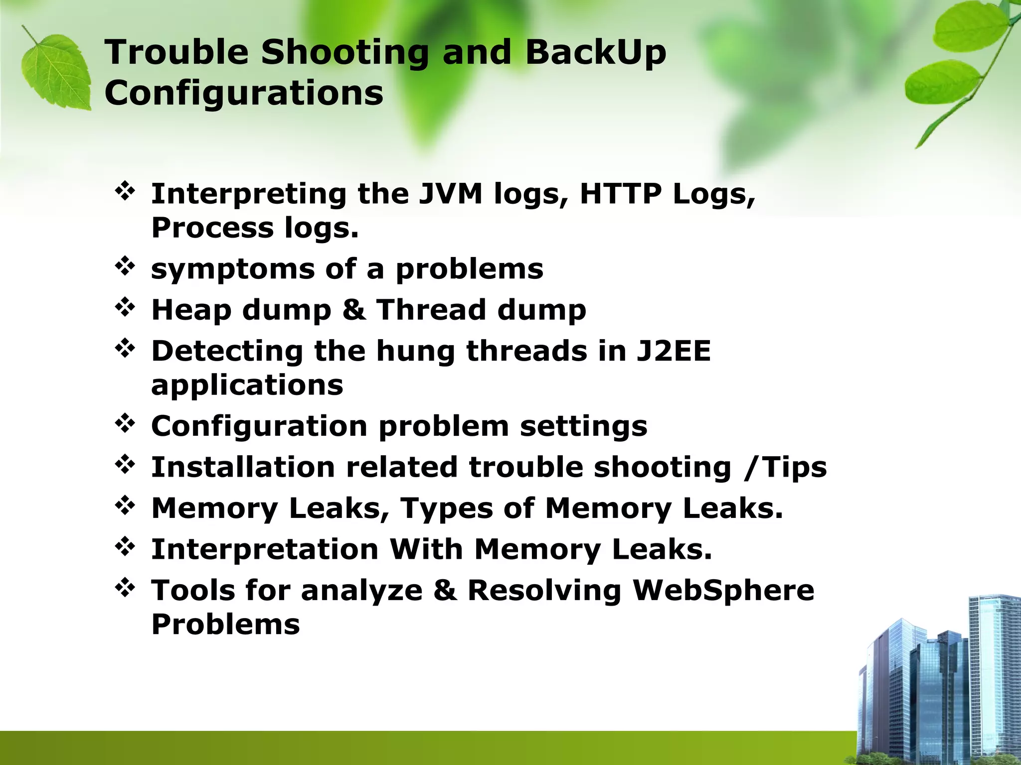 Trouble Shooting and BackUp
Configurations
 Interpreting the JVM logs, HTTP Logs,
Process logs.
 symptoms of a problems
 Heap dump & Thread dump
 Detecting the hung threads in J2EE
applications
 Configuration problem settings
 Installation related trouble shooting /Tips
 Memory Leaks, Types of Memory Leaks.
 Interpretation With Memory Leaks.
 Tools for analyze & Resolving WebSphere
Problems
 