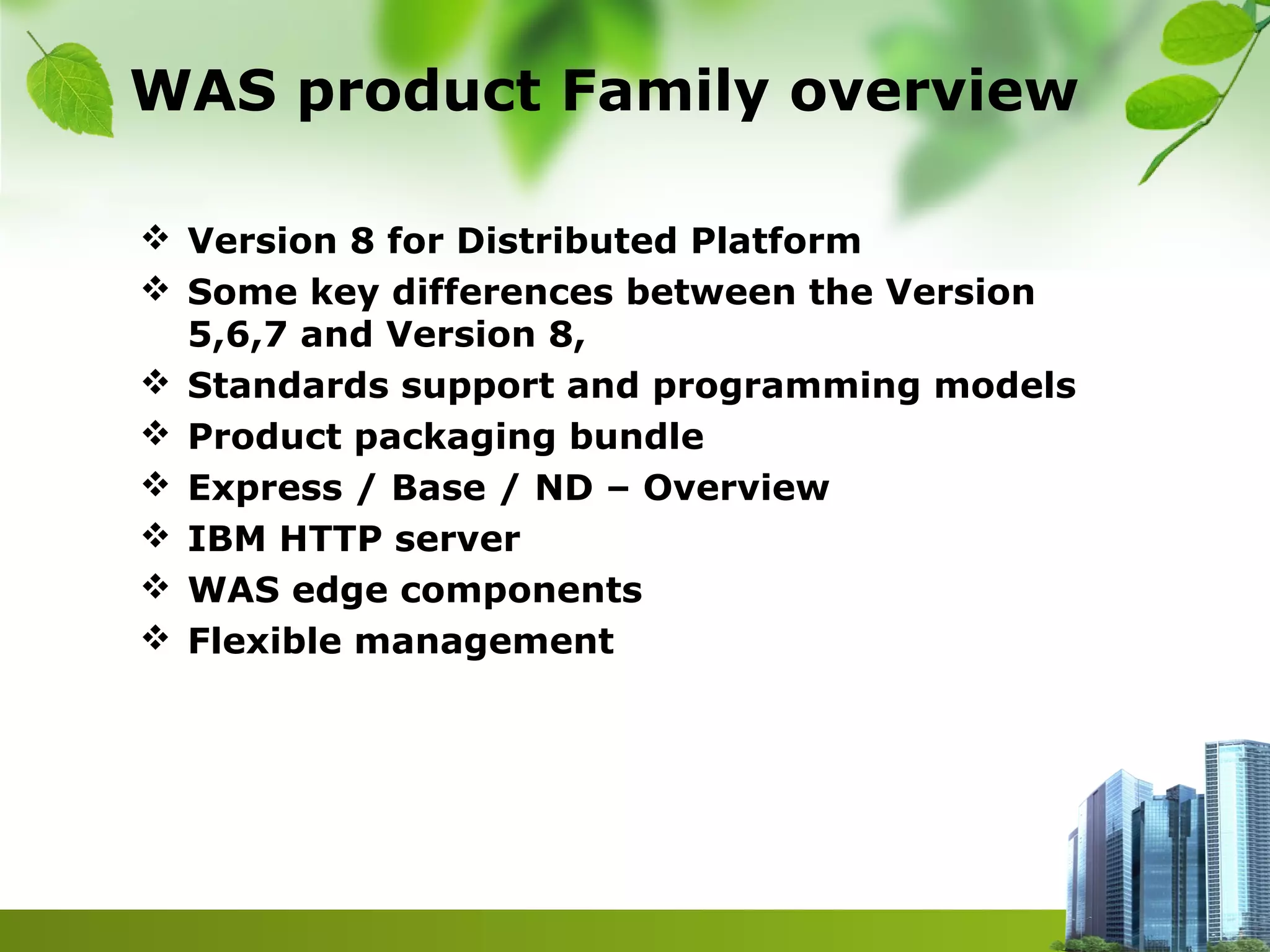 WAS product Family overview
 Version 8 for Distributed Platform
 Some key differences between the Version
5,6,7 and Version 8,
 Standards support and programming models
 Product packaging bundle
 Express / Base / ND – Overview
 IBM HTTP server
 WAS edge components
 Flexible management
 