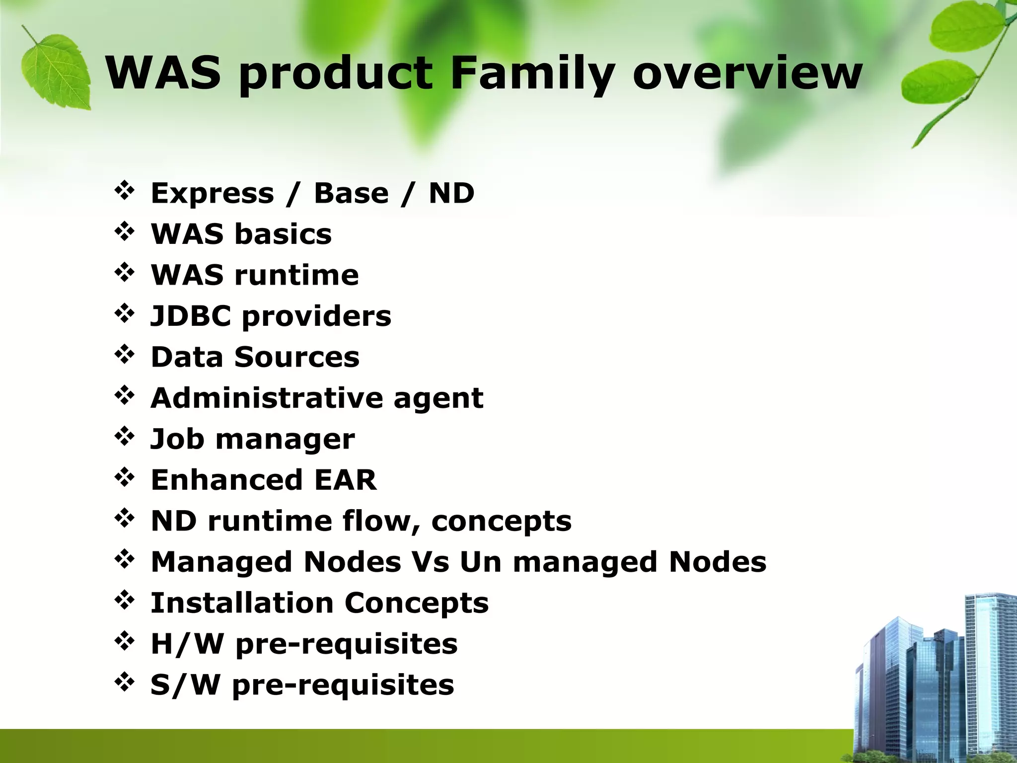 WAS product Family overview
 Express / Base / ND
 WAS basics
 WAS runtime
 JDBC providers
 Data Sources
 Administrative agent
 Job manager
 Enhanced EAR
 ND runtime flow, concepts
 Managed Nodes Vs Un managed Nodes
 Installation Concepts
 H/W pre-requisites
 S/W pre-requisites
 