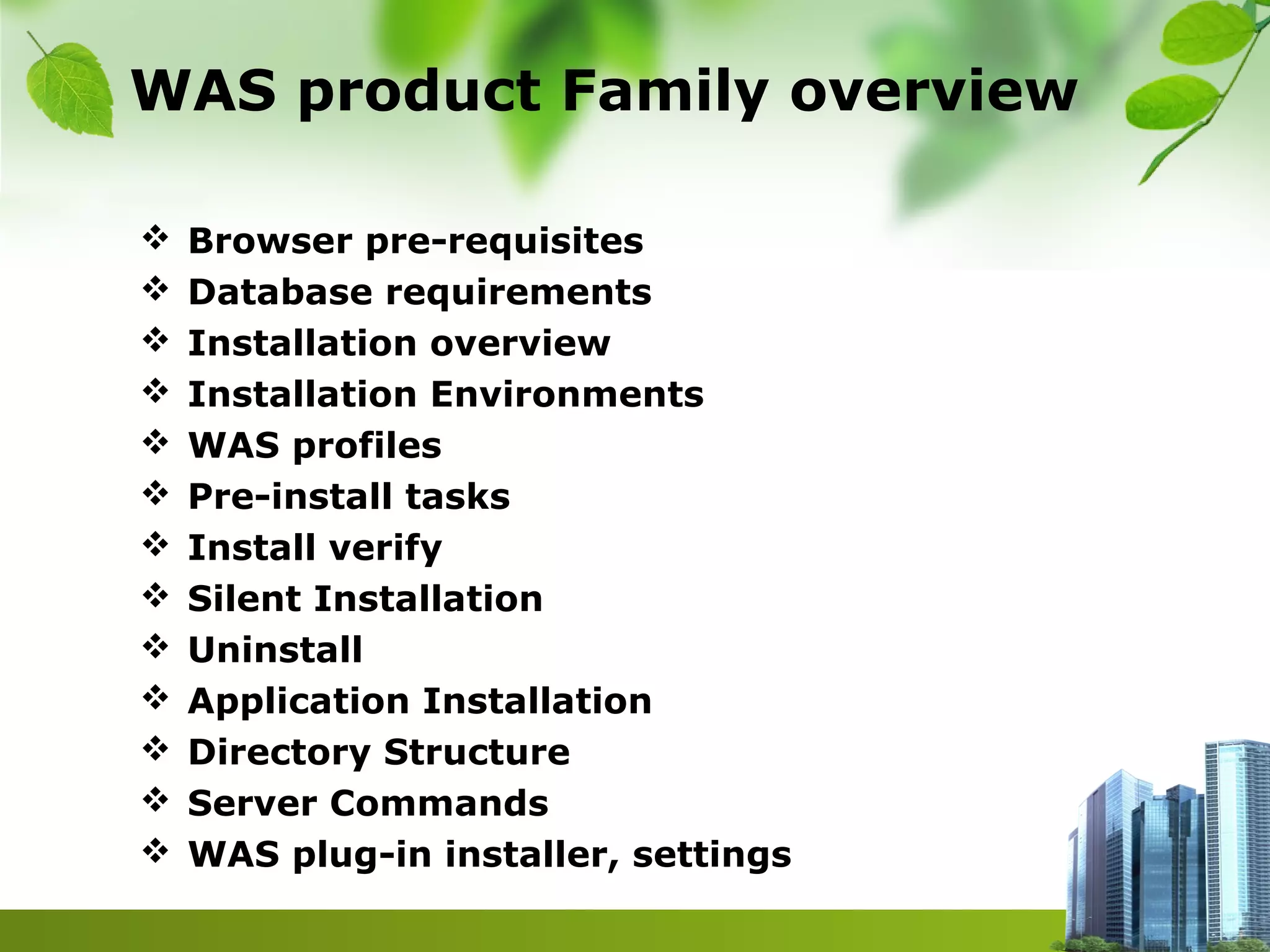 WAS product Family overview
 Browser pre-requisites
 Database requirements
 Installation overview
 Installation Environments
 WAS profiles
 Pre-install tasks
 Install verify
 Silent Installation
 Uninstall
 Application Installation
 Directory Structure
 Server Commands
 WAS plug-in installer, settings
 