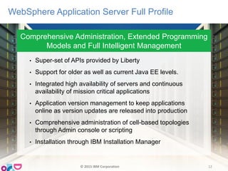 Comprehensive Administration, Extended Programming
Models and Full Intelligent Management
WebSphere Application Server Full Profile
• Super-set of APIs provided by Liberty
• Support for older as well as current Java EE levels.
• Integrated high availability of servers and continuous
availability of mission critical applications
• Application version management to keep applications
online as version updates are released into production
• Comprehensive administration of cell-based topologies
through Admin console or scripting
• Installation through IBM Installation Manager
© 2015 IBM Corporation 12
 