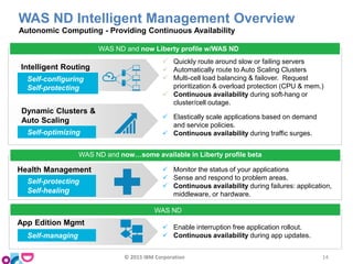 WAS ND Intelligent Management Overview
Autonomic Computing - Providing Continuous Availability
Health Management  Monitor the status of your applications
 Sense and respond to problem areas.
 Continuous availability during failures: application,
middleware, or hardware.
Self-protecting
Self-healing
WAS ND and now…some available in Liberty profile beta
 Enable interruption free application rollout.
 Continuous availability during app updates.
App Edition Mgmt
Self-managing
WAS ND
Dynamic Clusters &
Auto Scaling  Elastically scale applications based on demand
and service policies.
 Continuous availability during traffic surges.Self-optimizing
Intelligent Routing
 Quickly route around slow or failing servers
 Automatically route to Auto Scaling Clusters
 Multi-cell load balancing & failover. Request
prioritization & overload protection (CPU & mem.)
 Continuous availability during soft-hang or
cluster/cell outage.
Self-configuring
Self-protecting
WAS ND and now Liberty profile w/WAS ND
© 2015 IBM Corporation 14
 
