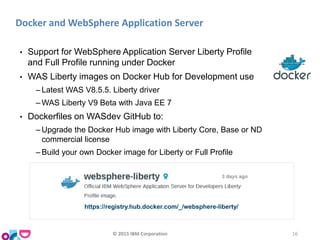 Docker and WebSphere Application Server
• Support for WebSphere Application Server Liberty Profile
and Full Profile running under Docker
• WAS Liberty images on Docker Hub for Development use
‒ Latest WAS V8.5.5. Liberty driver
‒ WAS Liberty V9 Beta with Java EE 7
• Dockerfiles on WASdev GitHub to:
‒ Upgrade the Docker Hub image with Liberty Core, Base or ND
commercial license
‒ Build your own Docker image for Liberty or Full Profile
https://registry.hub.docker.com/_/websphere-liberty/
© 2015 IBM Corporation 16
 