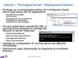 • Package up a compressed archive of a configured Liberty
server type along with its applications
‒ Directly from Eclipse
environment
‒ Resulting zip can be copied to
integration or production
environment and unzipped.
• For test automation outside the IDE, a
command-line program to manage the
lifecycle of server instances:
‒ Create [serverName]
‒ Start and stop [serverName]
‒ Package [serverName]
‒ Status [serverName]
• Updates to configuration of running server are effective
immediately.
• Add/remove apps dynamically by drag/drop to monitored
directory.
Liberty – “Packaged Server” Deployment Option
© 2015 IBM Corporation 8
 