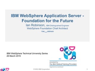 IBM WebSphere Application Server -
Foundation for the Future
Ian Robinson, IBM Distinguished Engineer
WebSphere Foundation Chief Architect
@ian__robinson
IBM WebSphere Technical University Series
26 March 2015
© 2015 IBM Corporation 0
 