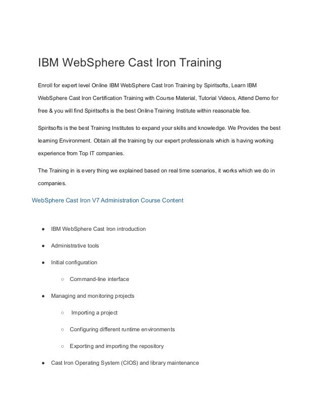 IBM WebSphere Cast Iron Training
Enroll for expert level Online IBM WebSphere Cast Iron Training by Spiritsofts, Learn IBM
WebSphere Cast Iron Certification Training with Course Material, Tutorial Videos, Attend Demo for
free & you will find Spiritsofts is the best Online Training Institute within reasonable fee.
Spiritsofts is the best Training Institutes to expand your skills and knowledge. We Provides the best
learning Environment. Obtain all the training by our expert professionals which is having working
experience from Top IT companies.
The Training in is every thing we explained based on real time scenarios, it works which we do in
companies.
WebSphere Cast Iron V7 Administration Course Content
● IBM WebSphere Cast Iron introduction
● Administrative tools
● Initial configuration
○ Command-line interface
● Managing and monitoring projects
○ Importing a project
○ Configuring different runtime environments
○ Exporting and importing the repository
● Cast Iron Operating System (CIOS) and library maintenance
 