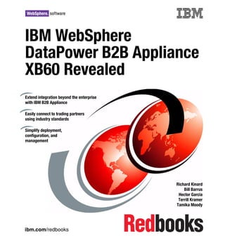 Front cover

IBM WebSphere
DataPower B2B Appliance
XB60 Revealed
Extend integration beyond the enterprise
with IBM B2B Appliance
Easily connect to trading partners
using industry standards
Simplify deployment,
configuration, and
management

Richard Kinard
Bill Barrus
Hector Garcia
Terrill Kramer
Tamika Moody

ibm.com/redbooks

 