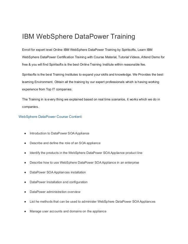 IBM WebSphere DataPower Training
Enroll for expert level Online IBM WebSphere DataPower Training by Spiritsofts, Learn IBM
WebSphere DataPower Certification Training with Course Material, Tutorial Videos, Attend Demo for
free & you will find Spiritsofts is the best Online Training Institute within reasonable fee.
Spiritsofts is the best Training Institutes to expand your skills and knowledge. We Provides the best
learning Environment. Obtain all the training by our expert professionals which is having working
experience from Top IT companies.
The Training in is every thing we explained based on real time scenarios, it works which we do in
companies.
WebSphere DataPower Course Content:
● Introduction to DataPower SOA Appliance
● Describe and define the role of an SOA appliance
● Identify the products in the WebSphere DataPower SOA Appliance product line
● Describe how to use WebSphere DataPower SOA Appliance in an enterprise
● DataPower SOA Appliances installation
● DataPower Installation and configuration
● DataPower administration overview
● List he methods that can be used to administer WebSphere DataPower SOA Appliances
● Manage user accounts and domains on the appliance
 