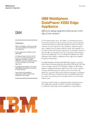 IBM Software
Application integration
Data Sheet
IBM WebSphere
DataPower XE82 Edge
Appliance
Effectively manage application infrastructure at the
edge of your enterprise
Highlights
●● ● ●
Traffic consolidation, monitoring, manage-
ment and acceleration for the delivery of
web applications
●● ● ●
A proxy gateway for the delivery of web
applications
●● ● ●
An integrated edge-of-network control
proxy for use with IBM® WebSphere®
Application Accelerator for Hybrid
Networks to connect to external Software
as a Service (Saas) and cloud-based
applications
●● ● ●
An integrated traffic gateway for use with
IBM WebSphere Application Accelerator
for Public Networks
●● ● ●
Support options for application
optimization and IBM Tivoli® Access
Manager V6.1 are included
IT and business leaders agree: The ability to consistently and respon-
sively reach customers is critical to business success, and it is important
to provide these services consistently regardless of the location of your
customers. It is also important to stay competitive, optimize response
times, amplify protection against malicious attacks and strengthen secu-
rity inside your firewall. In many organizations, an inordinate amount of
time and effort are expended to tune each component of the infrastruc-
ture for each application or use case. Integration appliances meet these
challenges using a flexible, configuration-driven approach to simplify
integration and operation.
The IBM WebSphere DataPower® XE82 Edge Appliance is purpose-
built to help you manage application infrastructure effectively at the edge
of your enterprise network. The WebSphere DataPower XE82 Edge
Appliance intelligently distributes application traffic to server members
or groups, delivering improved customer service and a better web
experience—no matter where in the world your customers or colleagues
are located. When you consolidate functions and simplify deployment,
you reduce costs and keep your best people focused on more-strategic
business goals.
For business and IT leaders at organizations large and small, the news
about application integration is positive: A purpose-built appliance
is available that helps make network simplification a reality. Reduce
 