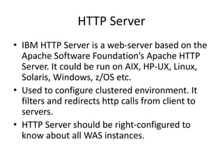 HTTP Server
• IBM HTTP Server is a web-server based on the
Apache Software Foundation’s Apache HTTP
Server. It could be run on AIX, HP-UX, Linux,
Solaris, Windows, z/OS etc.
• Used to configure clustered environment. It
filters and redirects http calls from client to
servers.
• HTTP Server should be right-configured to
know about all WAS instances.
 