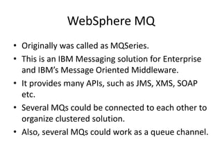 WebSphere MQ
• Originally was called as MQSeries.
• This is an IBM Messaging solution for Enterprise
and IBM’s Message Oriented Middleware.
• It provides many APIs, such as JMS, XMS, SOAP
etc.
• Several MQs could be connected to each other to
organize clustered solution.
• Also, several MQs could work as a queue channel.
 