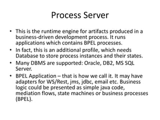 Process Server
• This is the runtime engine for artifacts produced in a
business-driven development process. It runs
applications which contains BPEL processes.
• In fact, this is an additional profile, which needs
Database to store process instances and their states.
• Many DBMS are supported: Oracle, DB2, MS SQL
Server.
• BPEL Application – that is how we call it. It may have
adapters for WS/Rest, jms, jdbc, email etc. Business
logic could be presented as simple java code,
mediation flows, state machines or business processes
(BPEL).
 