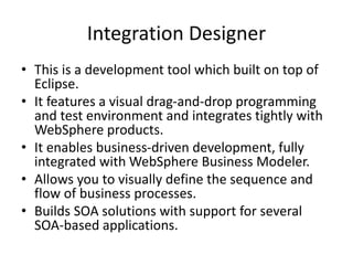 Integration Designer
• This is a development tool which built on top of
Eclipse.
• It features a visual drag-and-drop programming
and test environment and integrates tightly with
WebSphere products.
• It enables business-driven development, fully
integrated with WebSphere Business Modeler.
• Allows you to visually define the sequence and
flow of business processes.
• Builds SOA solutions with support for several
SOA-based applications.
 