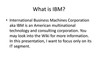 What is IBM?
• International Business Machines Corporation
aka IBM is an American multinational
technology and consulting corporation. You
may look into the Wiki for more information.
In this presentation, I want to focus only on its
IT segment.
 