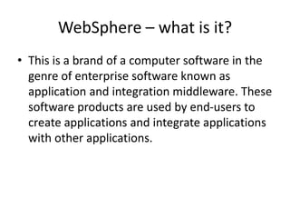 WebSphere – what is it?
• This is a brand of a computer software in the
genre of enterprise software known as
application and integration middleware. These
software products are used by end-users to
create applications and integrate applications
with other applications.
 