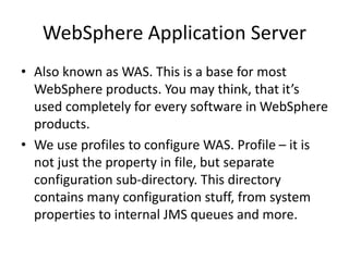 WebSphere Application Server
• Also known as WAS. This is a base for most
WebSphere products. You may think, that it’s
used completely for every software in WebSphere
products.
• We use profiles to configure WAS. Profile – it is
not just the property in file, but separate
configuration sub-directory. This directory
contains many configuration stuff, from system
properties to internal JMS queues and more.
 