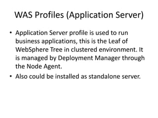 WAS Profiles (Application Server)
• Application Server profile is used to run
business applications, this is the Leaf of
WebSphere Tree in clustered environment. It
is managed by Deployment Manager through
the Node Agent.
• Also could be installed as standalone server.
 