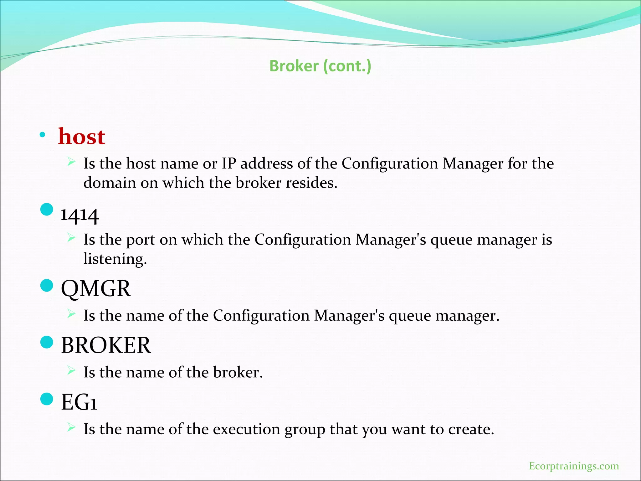Broker (cont.)
• host
 Is the host name or IP address of the Configuration Manager for the
domain on which the broker resides.
1414
 Is the port on which the Configuration Manager's queue manager is
listening.
QMGR
 Is the name of the Configuration Manager's queue manager.
BROKER
 Is the name of the broker.
EG1
 Is the name of the execution group that you want to create.
Ecorptrainings.com
 
