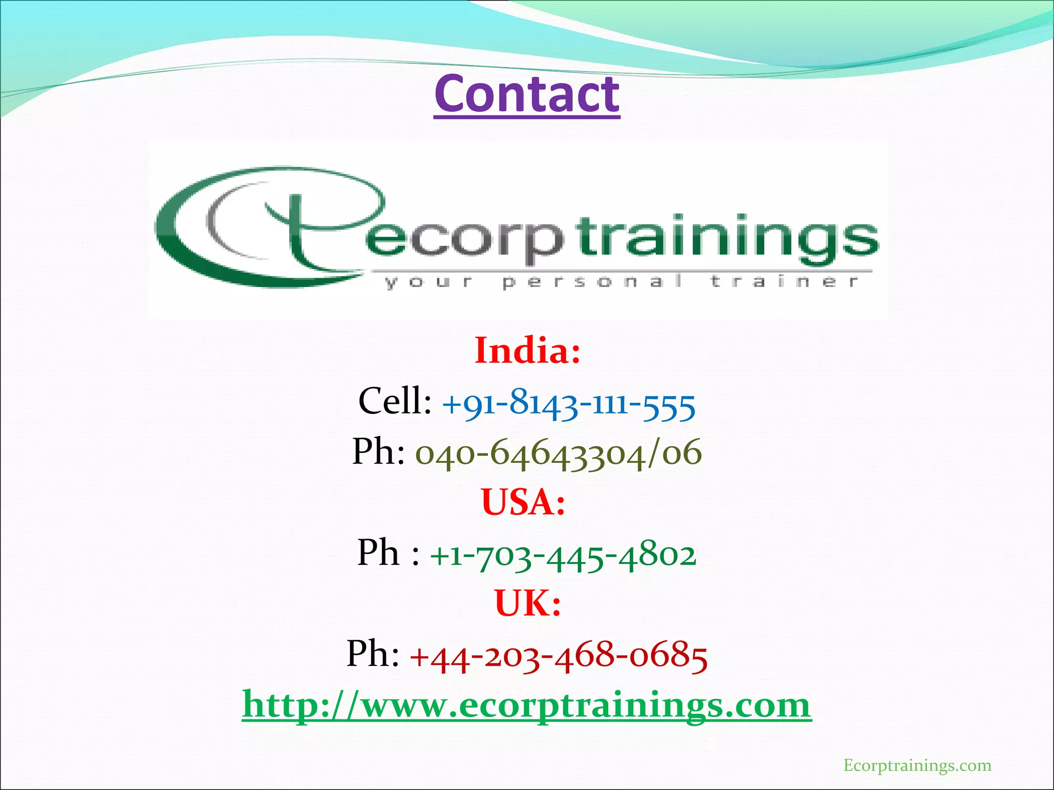 Contact
India:
Cell: +91-8143-111-555
Ph: 040-64643304/06
USA:
Ph : +1-703-445-4802
UK:
Ph: +44-203-468-0685
http://www.ecorptrainings.com
Ecorptrainings.com
 