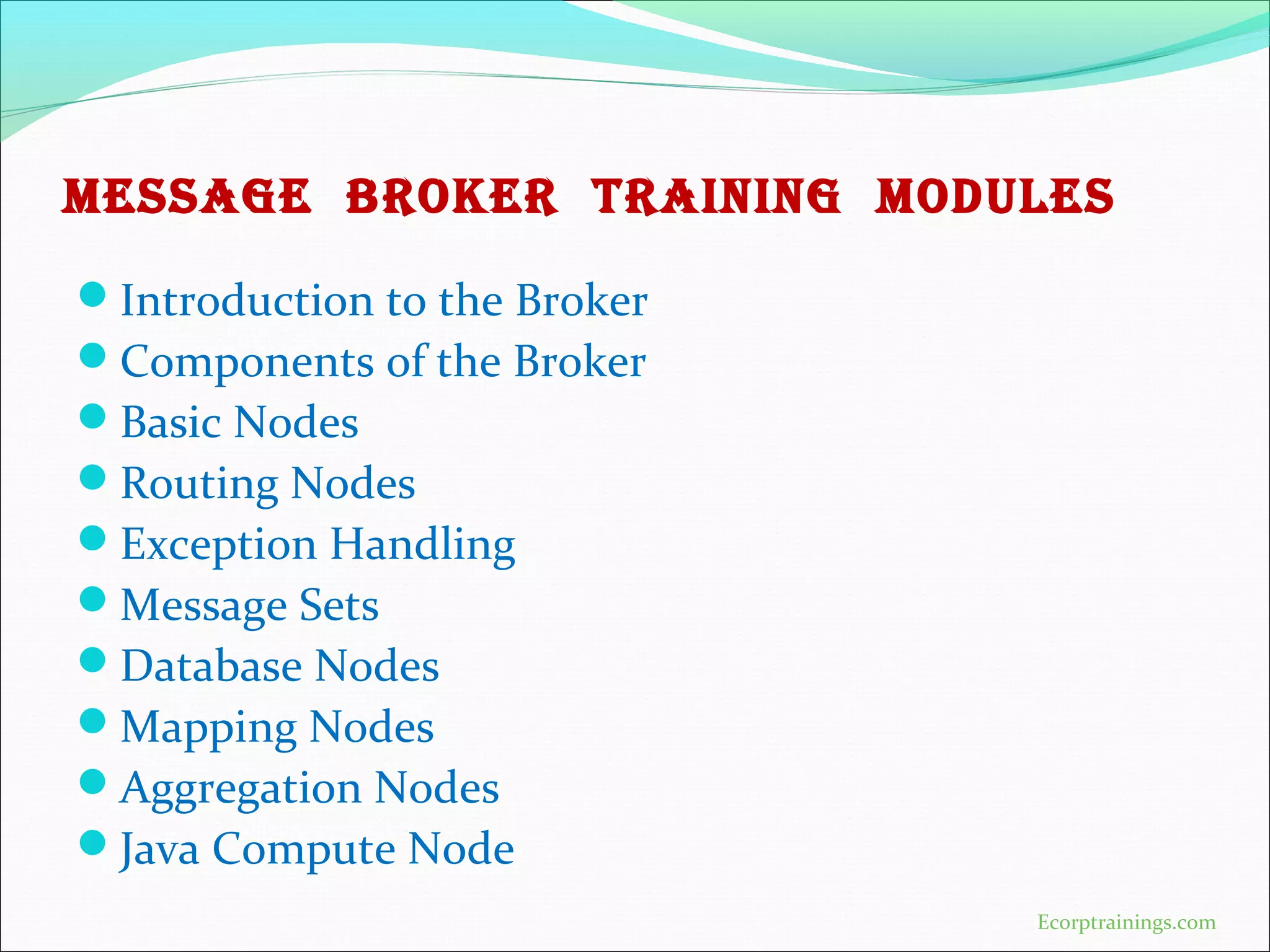 MESSAGE BROKER TRAINING MODULES
Introduction to the Broker
Components of the Broker
Basic Nodes
Routing Nodes
Exception Handling
Message Sets
Database Nodes
Mapping Nodes
Aggregation Nodes
Java Compute Node
Ecorptrainings.com
 