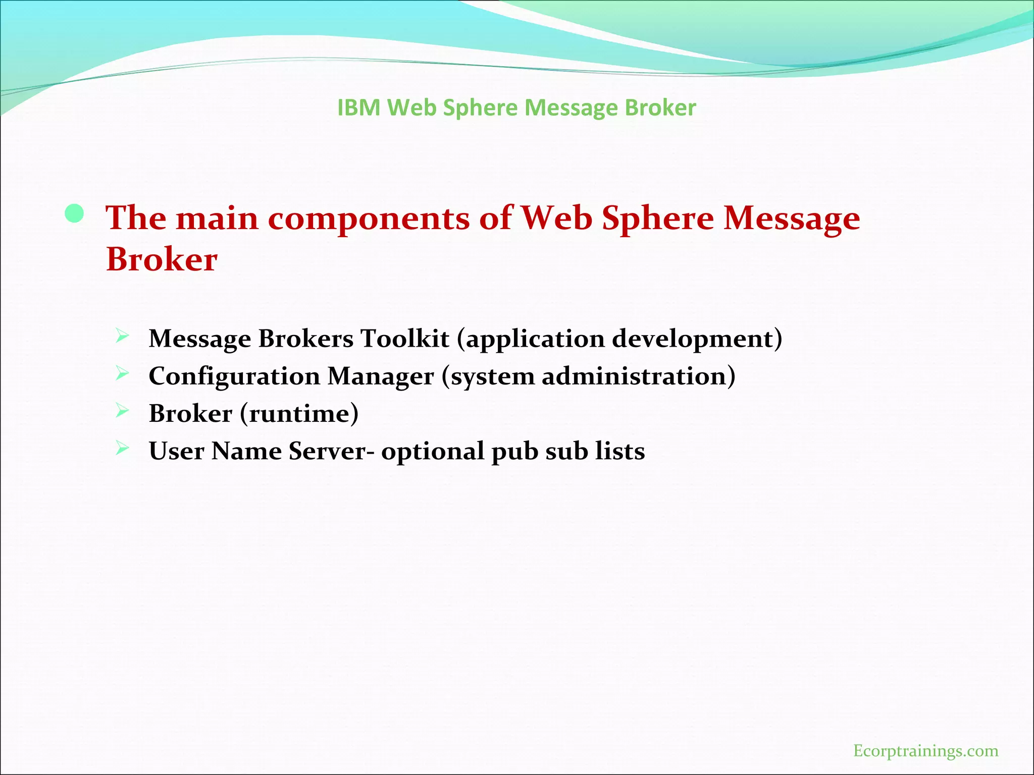 IBM Web Sphere Message Broker
 The main components of Web Sphere Message
Broker
 Message Brokers Toolkit (application development)
 Configuration Manager (system administration)
 Broker (runtime)
 User Name Server- optional pub sub lists
Ecorptrainings.com
 
