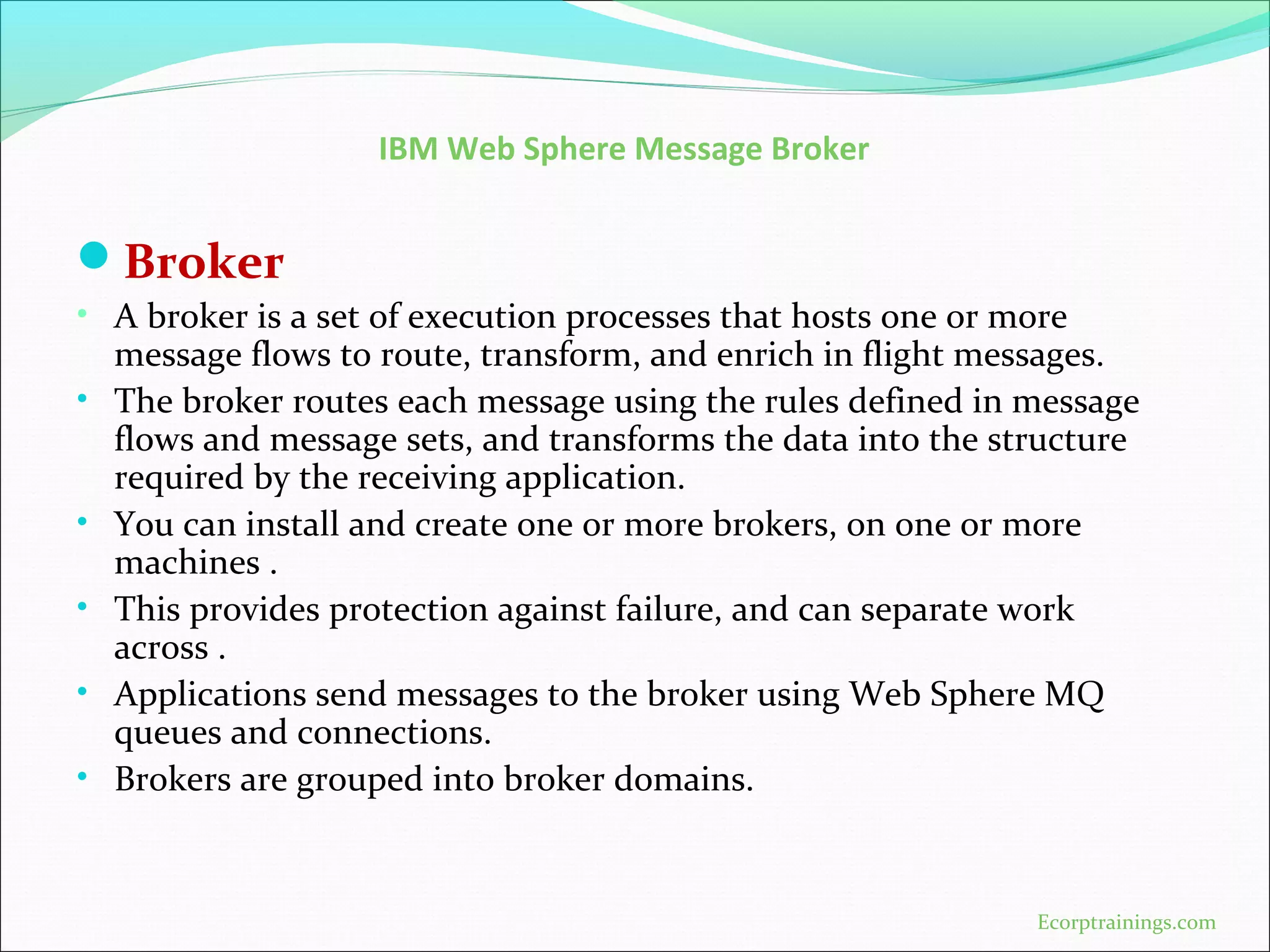 IBM Web Sphere Message Broker
Broker
• A broker is a set of execution processes that hosts one or more
message flows to route, transform, and enrich in flight messages.
• The broker routes each message using the rules defined in message
flows and message sets, and transforms the data into the structure
required by the receiving application.
• You can install and create one or more brokers, on one or more
machines .
• This provides protection against failure, and can separate work
across .
• Applications send messages to the broker using Web Sphere MQ
queues and connections.
• Brokers are grouped into broker domains.
Ecorptrainings.com
 