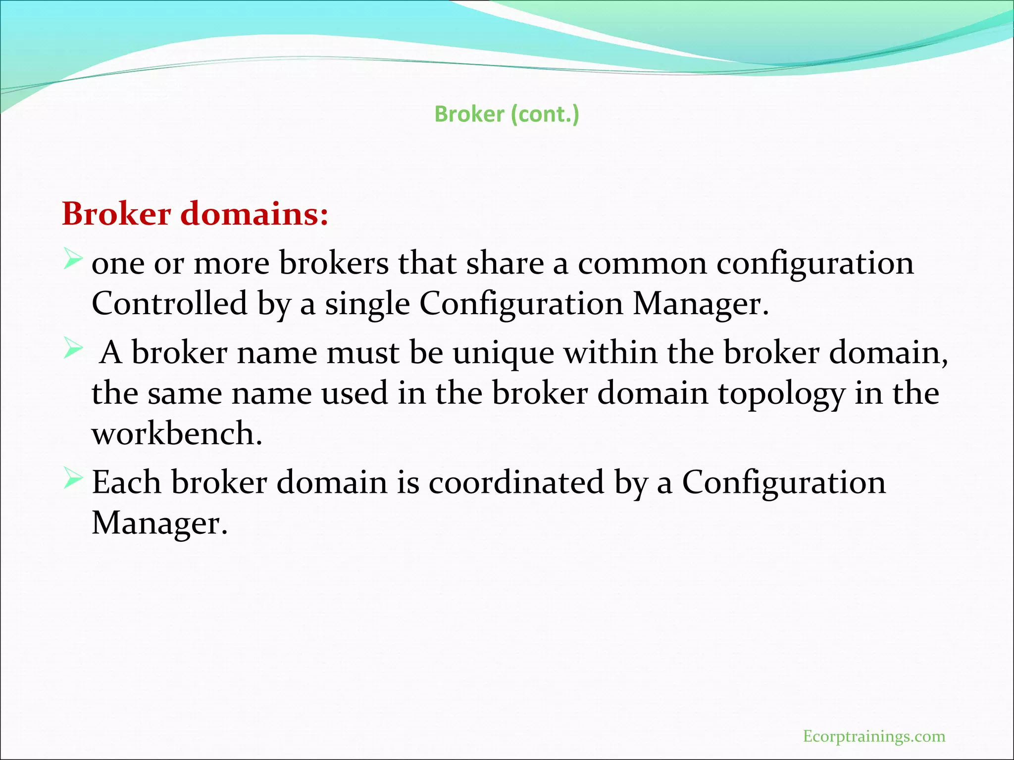 Broker (cont.)
Broker domains:
one or more brokers that share a common configuration
Controlled by a single Configuration Manager.
 A broker name must be unique within the broker domain,
the same name used in the broker domain topology in the
workbench.
Each broker domain is coordinated by a Configuration
Manager.
Ecorptrainings.com
 