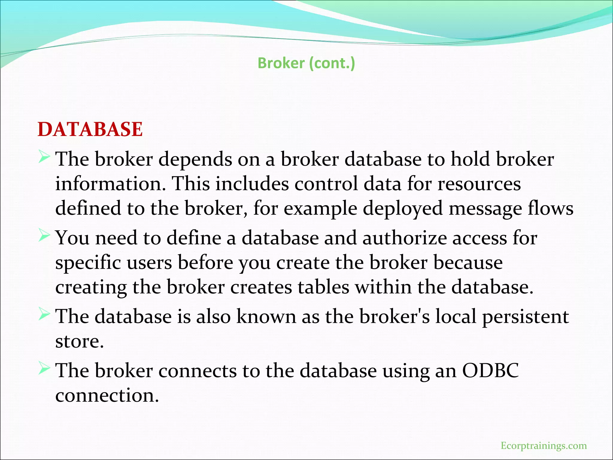 Broker (cont.)
DATABASE
The broker depends on a broker database to hold broker
information. This includes control data for resources
defined to the broker, for example deployed message flows
You need to define a database and authorize access for
specific users before you create the broker because
creating the broker creates tables within the database.
The database is also known as the broker's local persistent
store.
The broker connects to the database using an ODBC
connection.
Ecorptrainings.com
 