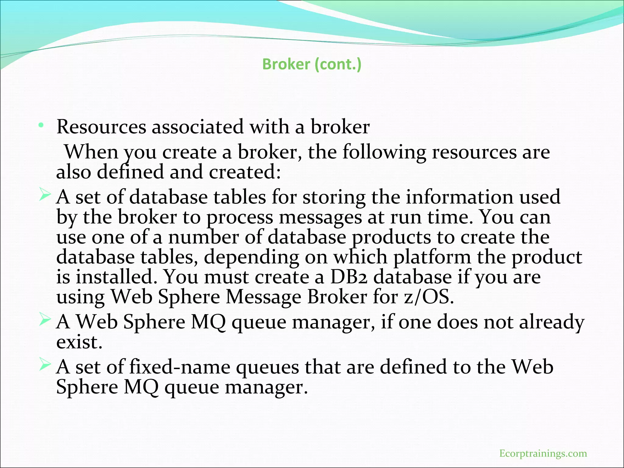 Broker (cont.)
• Resources associated with a broker
When you create a broker, the following resources are
also defined and created:
A set of database tables for storing the information used
by the broker to process messages at run time. You can
use one of a number of database products to create the
database tables, depending on which platform the product
is installed. You must create a DB2 database if you are
using Web Sphere Message Broker for z/OS.
A Web Sphere MQ queue manager, if one does not already
exist.
A set of fixed-name queues that are defined to the Web
Sphere MQ queue manager.
Ecorptrainings.com
 