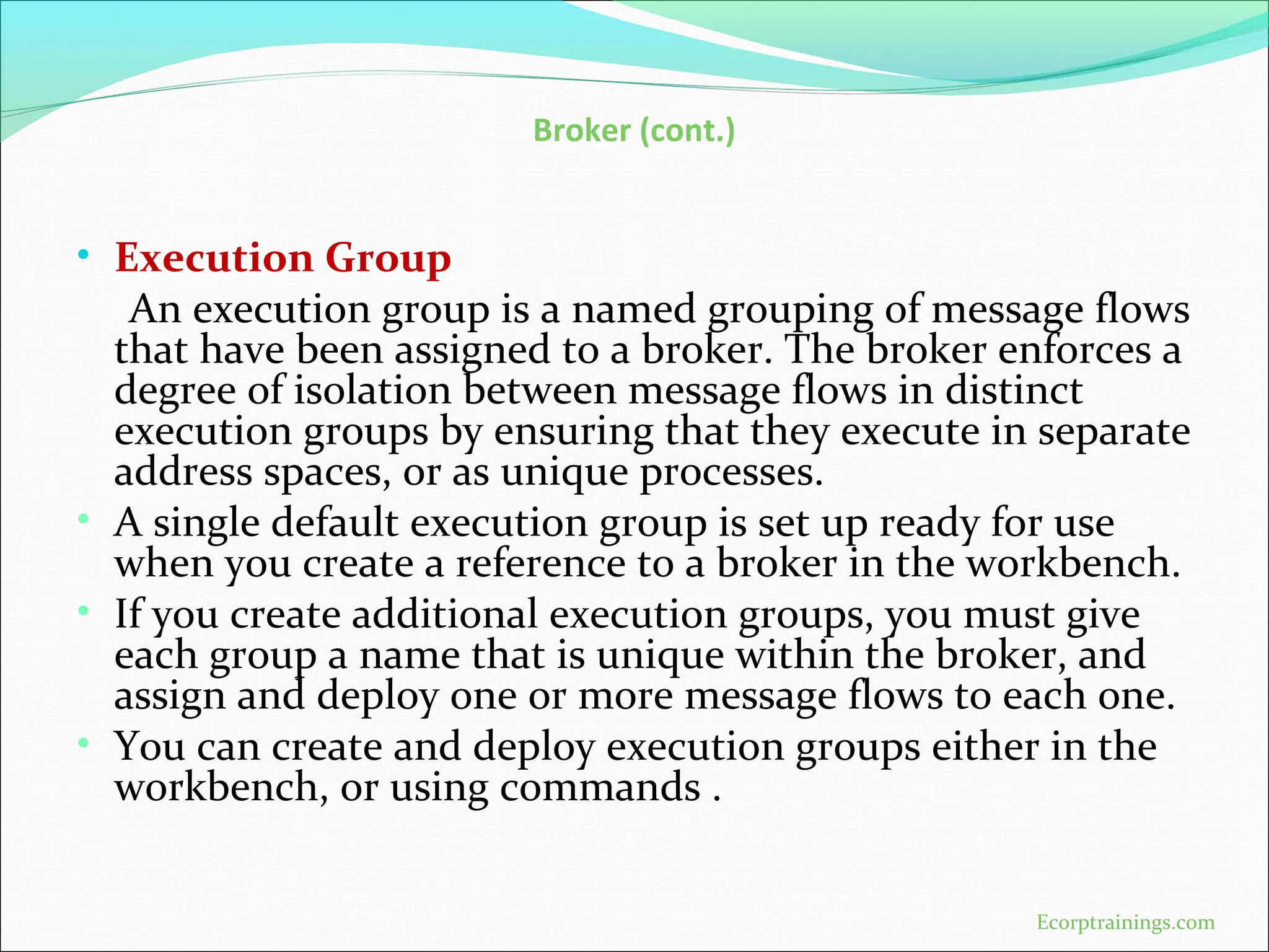 Broker (cont.)
• Execution Group
An execution group is a named grouping of message flows
that have been assigned to a broker. The broker enforces a
degree of isolation between message flows in distinct
execution groups by ensuring that they execute in separate
address spaces, or as unique processes.
• A single default execution group is set up ready for use
when you create a reference to a broker in the workbench.
• If you create additional execution groups, you must give
each group a name that is unique within the broker, and
assign and deploy one or more message flows to each one.
• You can create and deploy execution groups either in the
workbench, or using commands .
Ecorptrainings.com
 