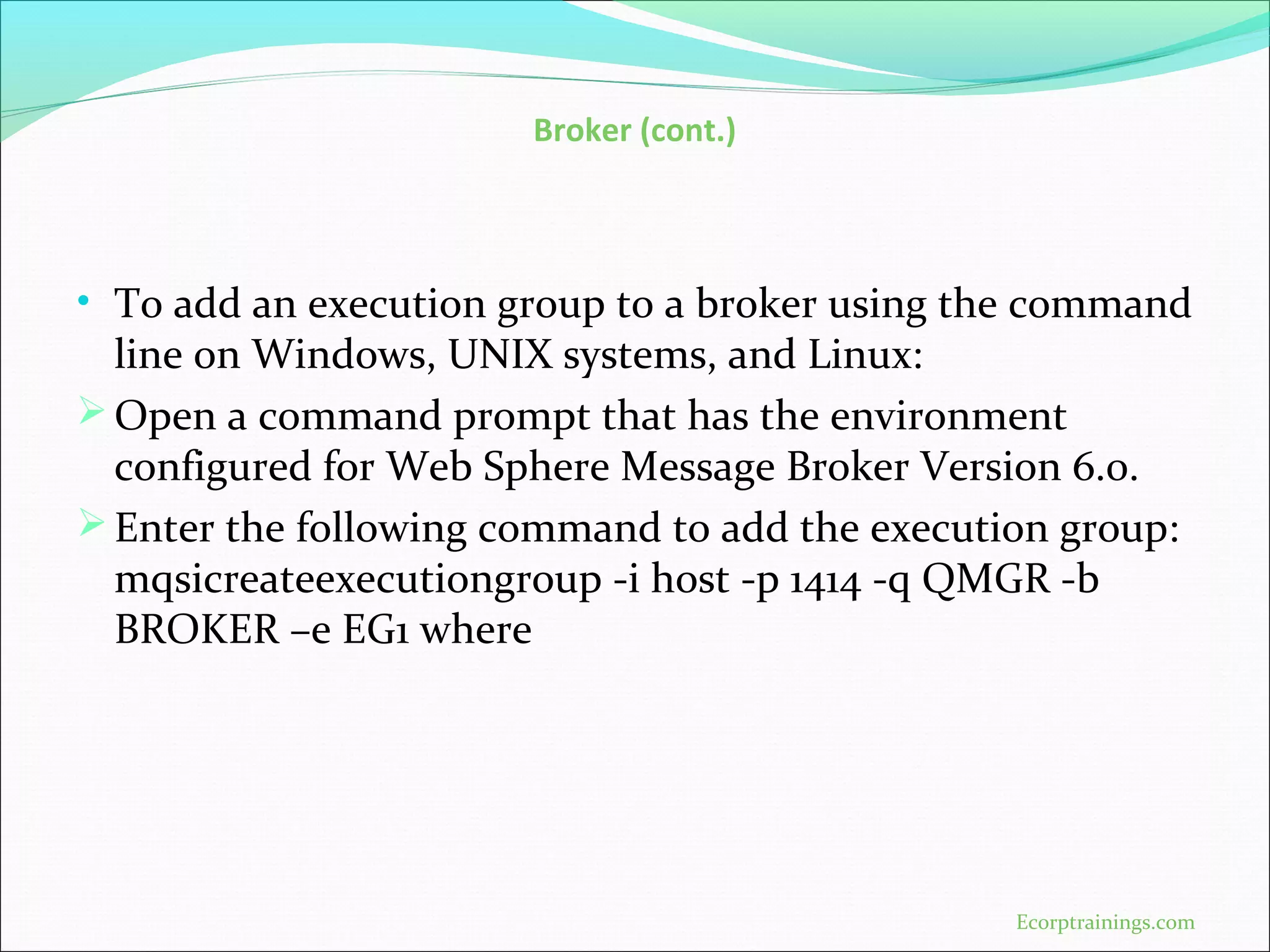 Broker (cont.)
• To add an execution group to a broker using the command
line on Windows, UNIX systems, and Linux:
Open a command prompt that has the environment
configured for Web Sphere Message Broker Version 6.0.
Enter the following command to add the execution group:
mqsicreateexecutiongroup -i host -p 1414 -q QMGR -b
BROKER –e EG1 where
Ecorptrainings.com
 