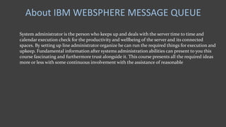 About IBM WEBSPHERE MESSAGE QUEUE
System administrator is the person who keeps up and deals with the server time to time and
calendar execution check for the productivity and wellbeing of the server and its connected
spaces. By setting up line administrator organize he can run the required things for execution and
upkeep. Fundamental information after systems administration abilities can present to you this
course fascinating and furthermore trust alongside it. This course presents all the required ideas
more or less with some continuous involvement with the assistance of reasonable
 
