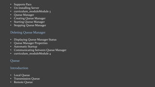 • Supports Pacs
• Un-installing Server
• curriculum_moduleModule 3
• Queue Manager
• Creating Queue Manager
• Starting Queue Manager
• Stopping Queue Manager
Deleting Queue Manager
• Displaying Queue Manager Status
• Queue Manager Properties
• Automatic Startup
• Communicating between Queue Manager
• curriculum_moduleModule 4
Queue
Introduction
• Local Queue
• Transmission Queue
• Remote Queue
 