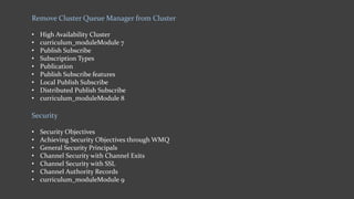Remove Cluster Queue Manager from Cluster
• High Availability Cluster
• curriculum_moduleModule 7
• Publish Subscribe
• Subscription Types
• Publication
• Publish Subscribe features
• Local Publish Subscribe
• Distributed Publish Subscribe
• curriculum_moduleModule 8
Security
• Security Objectives
• Achieving Security Objectives through WMQ
• General Security Principals
• Channel Security with Channel Exits
• Channel Security with SSL
• Channel Authority Records
• curriculum_moduleModule 9
 