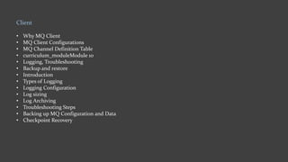Client
• Why MQ Client
• MQ Client Configurations
• MQ Channel Definition Table
• curriculum_moduleModule 10
• Logging, Troubleshooting
• Backup and restore
• Introduction
• Types of Logging
• Logging Configuration
• Log sizing
• Log Archiving
• Troubleshooting Steps
• Backing up MQ Configuration and Data
• Checkpoint Recovery
 