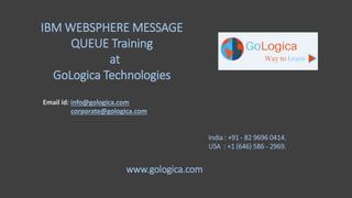 IBM WEBSPHERE MESSAGE
QUEUE Training
at
GoLogica Technologies
Email id: info@gologica.com
corporate@gologica.com
India : +91 - 82 9696 0414.
USA : +1 (646) 586 - 2969.
www.gologica.com
 