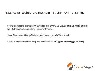 Batches On WebSphere MQ Administration Online Training
•VirtualNuggets starts New Batches For Every 15 Days For IBM WebSphere
MQ Administration Online Training Course.
•Fast Track and Group Trainings on Weekdays & Weekends
•Attend Demo Freely ( Request Demo us at Info@VirtualNuggets.Com )
 