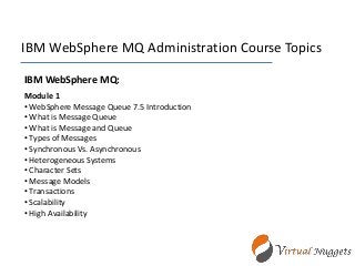IBM WebSphere MQ Administration Course Topics
IBM WebSphere MQ:
Module 1
• WebSphere Message Queue 7.5 Introduction
• What is Message Queue
• What is Message and Queue
• Types of Messages
• Synchronous Vs. Asynchronous
• Heterogeneous Systems
• Character Sets
• Message Models
• Transactions
• Scalability
• High Availability
 