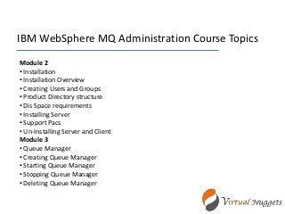 IBM WebSphere MQ Administration Course Topics
Module 2
• Installation
• Installation Overview
• Creating Users and Groups
• Product Directory structure
• Dis Space requirements
• Installing Server
• Support Pacs
• Un-Installing Server and Client
Module 3
• Queue Manager
• Creating Queue Manager
• Starting Queue Manager
• Stopping Queue Manager
• Deleting Queue Manager
 