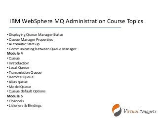 IBM WebSphere MQ Administration Course Topics
• Displaying Queue Manager Status
• Queue Manager Properties
• Automatic Start-up
• Communicating between Queue Manager
Module 4
• Queue
• Introduction
• Local Queue
• Transmission Queue
• Remote Queue
• Alias queue
• Model Queue
• Queue default Options
Module 5
• Channels
• Listeners & Bindings
 